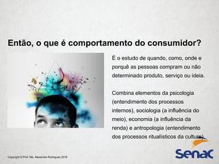 Copyright © Prof. Me. Alexandre Rodriguez 2016
Então, o que é comportamento do consumidor?
É o estudo de quando, como, onde e
porquê as pessoas compram ou não
determinado produto, serviço ou ideia.
Combina elementos da psicologia
(entendimento dos processos
internos), sociologia (a influência do
meio), economia (a influência da
renda) e antropologia (entendimento
dos processos ritualísticos da cultura).
 