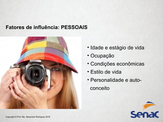 Copyright © Prof. Me. Alexandre Rodriguez 2016
• Idade e estágio de vida
• Ocupação
• Condições econômicas
• Estilo de vida
• Personalidade e auto-
conceito
Fatores de influência: PESSOAIS
 