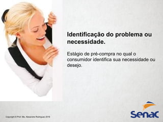 Copyright © Prof. Me. Alexandre Rodriguez 2016
Identificação do problema ou
necessidade.
Estágio de pré-compra no qual o
consumidor identifica sua necessidade ou
desejo.
 