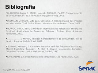 Copyright © Prof. Me. Alexandre Rodriguez 2016
• BLACKWELL, Roger D., ENGEL, James F., MINIARD, Paul W. Comportamento
do Consumidor. 9ª. ed. São Paulo: Cengage Learning, 2011.
•BAUMANN, Zygmunt. Vida para Consumo. A Transformação das Pessoas
em Mercadoria. Trad. Carlos Alberto Medeiros. Rio de Janeiro: Zahar, 2008.
•MOWEN, John. C. The 3M Model of Motivation and Personality: Theory and
Empirical Applications to Consumer Behavior. Boston: Kluer Academic
Publishers, 2000.
•____________; MINOR, Michael. Comportamento do consumidor. Rio de
Janeiro: Prentice Hall do Brasil, 2002.
• RUNYON, Kenneth, E. Consumer Behavior and the Practice of Marketing.
Merrill Publishing Company, A. Bell & Howell Information Company,
Columbus Toronto London Melbourne, 3rd Ed., 1987.
• KARSAKLIAN, E. Comportamento do consumidor. São Paulo: Atlas, 2000.
Bibliografia
 