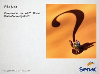 Copyright © Prof. Me. Alexandre Rodriguez 2016
Pós Uso
Compensou ou não? Houve
Dissonância cognitiva?
 