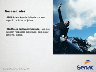Copyright © Prof. Me. Alexandre Rodriguez 2016
Necessidades
• Utilitária – Aquela definida por seu
aspecto racional, objetivo
• Hedônica ou Experimentada – As que
buscam respostas subjetivas, bem estar,
conforto, status.
 
