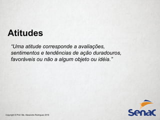 Copyright © Prof. Me. Alexandre Rodriguez 2016
Atitudes
“Uma atitude corresponde a avaliações,
sentimentos e tendências de ação duradouros,
favoráveis ou não a algum objeto ou idéia.”
 
