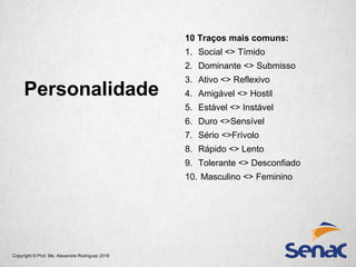 Copyright © Prof. Me. Alexandre Rodriguez 2016
Personalidade
10 Traços mais comuns:
1. Social <> Tímido
2. Dominante <> Submisso
3. Ativo <> Reflexivo
4. Amigável <> Hostil
5. Estável <> Instável
6. Duro <>Sensível
7. Sério <>Frívolo
8. Rápido <> Lento
9. Tolerante <> Desconfiado
10. Masculino <> Feminino
 