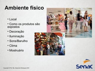Copyright © Prof. Me. Alexandre Rodriguez 2016
Ambiente físico
• Local
• Como os produtos são
expostos
• Decoração
• Iluminação
• Sons/Barulho
• Clima
• Mostruário
 