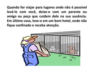 Quando for viajar para lugares onde não é possível
levá-lo com você, deixe-o com um parente ou
amigo ou peça que cuidem dele na sua ausência.
Em último caso, leve-o em um bom hotel, onde não
fique confinado e receba atenção.
 