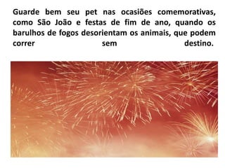 Guarde bem seu pet nas ocasiões comemorativas,
como São João e festas de fim de ano, quando os
barulhos de fogos desorientam os animais, que podem
correr                 sem                  destino.

           Guarde bem seu pet nas ocasiões
           comemorativas, como São João e festas de fim
           de ano, quando os barulhos de fogos
           desorientam os animais, que podem correr
           sem destino.
 