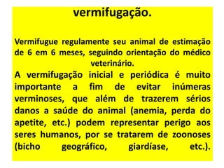 vermifugação.

Vermifugue regulamente seu animal de estimação
de 6 em 6 meses, seguindo orientação do médico
                  veterinário.
A vermifugação inicial e periódica é muito
importante a fim de evitar inúmeras
verminoses, que além de trazerem sérios
danos a saúde do animal (anemia, perda do
apetite, etc.) podem representar perigo aos
seres humanos, por se tratarem de zoonoses
(bicho     geográfico,   giardíase,    etc.).
 