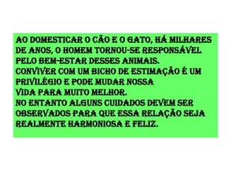 Ao domesticar o cão e o gato, há milhares
de anos, o homem tornou-se responsável
pelo bem-estar desses animais.
Conviver com um bicho de estimação é um
privilégio e pode mudar nossa
Vida para muito melhor.
No entanto alguns cuidados devem ser
observados para que essa relação seja
realmente harmoniosa e feliz.
 