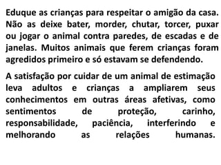 Eduque as crianças para respeitar o amigão da casa.
Não as deixe bater, morder, chutar, torcer, puxar
ou jogar o animal contra paredes, de escadas e de
janelas. Muitos animais que ferem crianças foram
agredidos primeiro e só estavam se defendendo.
A satisfação por cuidar de um animal de estimação
leva adultos e crianças a ampliarem seus
conhecimentos em outras áreas afetivas, como
sentimentos        de       proteção,     carinho,
responsabilidade, paciência, interferindo e
melhorando         as      relações     humanas.
 