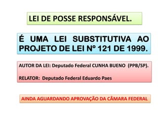 LEI DE POSSE RESPONSÁVEL.

É UMA LEI SUBSTITUTIVA AO
PROJETO DE LEI Nº 121 DE 1999.

AUTOR DA LEI: Deputado Federal CUNHA BUENO (PPB/SP).

RELATOR: Deputado Federal Eduardo Paes


 AINDA AGUARDANDO APROVAÇÃO DA CÂMARA FEDERAL
 