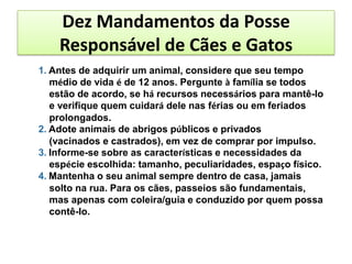 Dez Mandamentos da Posse
    Responsável de Cães e Gatos
1. Antes de adquirir um animal, considere que seu tempo
   médio de vida é de 12 anos. Pergunte à família se todos
   estão de acordo, se há recursos necessários para mantê-lo
   e verifique quem cuidará dele nas férias ou em feriados
   prolongados.
2. Adote animais de abrigos públicos e privados
   (vacinados e castrados), em vez de comprar por impulso.
3. Informe-se sobre as características e necessidades da
   espécie escolhida: tamanho, peculiaridades, espaço físico.
4. Mantenha o seu animal sempre dentro de casa, jamais
   solto na rua. Para os cães, passeios são fundamentais,
   mas apenas com coleira/guia e conduzido por quem possa
   contê-lo.
 