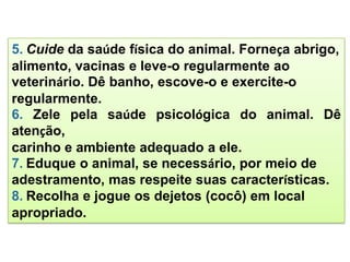 5. Cuide da saúde física do animal. Forneça abrigo,
alimento, vacinas e leve-o regularmente ao
veterinário. Dê banho, escove-o e exercite-o
regularmente.
6. Zele pela saúde psicológica do animal. Dê
atenção,
carinho e ambiente adequado a ele.
7. Eduque o animal, se necessário, por meio de
adestramento, mas respeite suas características.
8. Recolha e jogue os dejetos (cocô) em local
apropriado.
 
