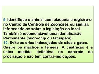 9. Identifique o animal com plaqueta e registre-o
no Centro de Controle de Zoonoses ou similar,
informando-se sobre a legislação do local.
Também é recomendável uma identificação
Permanente (microchip ou tatuagem).
10. Evite as crias indesejadas de cães e gatos.
Castre os machos e fêmeas. A castração é a
única medida definitiva no controle da
procriação e não tem contra-indicações.
 