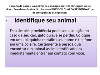 O direito de possuir um animal de estimação acarreta obrigações ao seu
dono. Esse dever do cidadão chama-se POSSE OU GUARDA RESPONSÁVEL, e
                       os principais são os seguintes:


•     Identifique seu animal
    Esta simples providência pode ser a solução no
    caso de seu cão, gato ou ave se perder. Coloque
    em uma plaquinha metálica seu nome e telefone
    em uma coleira. Certamente a pessoa que
    encontrar um animal assim identificado irá
    imediatamente entrar em contato com você.
 