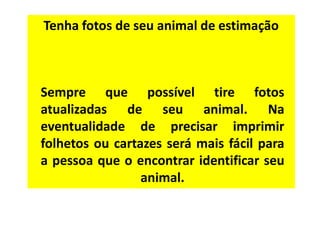 Tenha fotos de seu animal de estimação



Sempre que possível tire fotos
atualizadas de seu animal. Na
eventualidade de precisar imprimir
folhetos ou cartazes será mais fácil para
a pessoa que o encontrar identificar seu
                 animal.
 