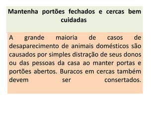 Mantenha portões fechados e cercas bem
               cuidadas

A    grande    maioria     de    casos    de
desaparecimento de animais domésticos são
causados por simples distração de seus donos
ou das pessoas da casa ao manter portas e
portões abertos. Buracos em cercas também
devem             ser           consertados.
 