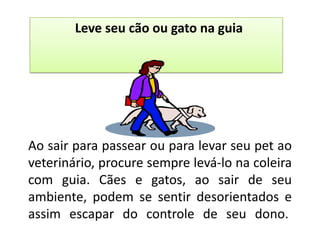Leve seu cão ou gato na guia




Ao sair para passear ou para levar seu pet ao
veterinário, procure sempre levá-lo na coleira
com guia. Cães e gatos, ao sair de seu
ambiente, podem se sentir desorientados e
assim escapar do controle de seu dono.
 