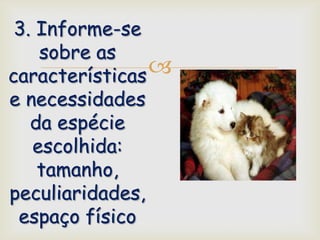 3. Informe-se
    sobre as
características 
e necessidades
   da espécie
   escolhida:
    tamanho,
peculiaridades,
 espaço físico
 