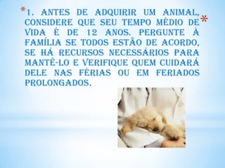 *1.Antes de adquirir um animal,
considere que seu tempo médio de
vida é de 12 anos. Pergunte à
                                    *
família se todos estão de acordo,
se há recursos necessários para
mantê-lo e verifique quem cuidará
dele nas férias ou em feriados
prolongados.
 