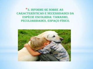 *3. Informe-se sobre as
características e necessidades da
   espécie escolhida: tamanho,
  peculiaridades, espaço físico.
 