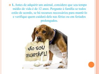    1. Antes de adquirir um animal, considere que seu tempo
     médio de vida é de 12 anos. Pergunte à família se todos
    estão de acordo, se há recursos necessários para mantê-lo
     e verifique quem cuidará dele nas férias ou em feriados
                          prolongados.
 