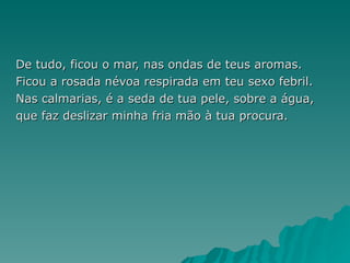 De tudo, ficou o mar, nas ondas de teus aromas. Ficou a rosada névoa respirada em teu sexo febril. Nas calmarias, é a seda de tua pele, sobre a água, que faz deslizar minha fria mão à tua procura. 