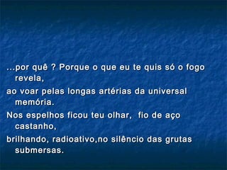 ...por quê ? Porque o que eu te quis só o fogo revela, ao voar pelas longas artérias da universal memória.  Nos espelhos ficou teu olhar,  fio de aço castanho, brilhando, radioativo,no silêncio das grutas submersas. 