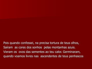 Pois quando confessei, na precisa tortura de teus olhos,  Saíram  as cores dos sonhos  pelas montanhas azuis. Vieram os  ovos das sementes ao teu calor. Germinaram, quando voamos livres nas  ascendentes de teus penhascos   