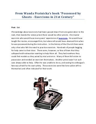 From Wanda Pratnicka’s book “Possessed by
        Ghosts - Exorcisms in 21st Century”


Post: 1st

If knowledge about exorcisms had been passed down from one generation to the
next, then beside the votary priest there would be other priests - the master
exorcists who would have many years' experience of exorcisms. He would have
taught the novice, encouraged him, but above all would have cleansed him when
he was possessed during the instruction. In the history of the Church there were
only a few who felt the need to practice exorcism. Hundreds of people begging
for help came to their door. There were, however, so few of them that they
collapsed with exhaustion wanting to help them all. They had nowhere they
could find models so they acted by trial and error. Many of them fell victim to
possession and needed an exorcism themselves. Another priest wasn't at such
case always able to help. Often he was unable to do so, and seeing his colleague's
fate was afraid for his own safety. These exorcists were like lone sailors left to
themselves and often ridiculed for their work.
 