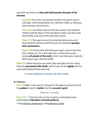 upon the sea shore; and thy seed shall possess the gate of his
enemies;
Isa 66:22 For as the new heavens and the new earth, which I
will make, shall remain before me, saith the LORD, so shall your
seed and your name remain.
Ezek 34:28 And they shall no more be a prey to the heathen,
neither shall the beast of the land devour them; but they shall
dwell safely, and none shall make them afraid.
Obad 1:17 But upon mount Zion shall be deliverance, and
there shall be holiness; and the house of Jacob shall possess
their possessions.
Zeph 3:20 At that time will I bring you again, even in the time
that I gather you: for I will make you a name and a praise
among all people of the earth, when I turn back your captivity
before your eyes, saith the LORD.
Matt 8:16 When the even was come, they brought unto him many
that were possessed with devils: and he cast out the spirits with his
word, and healed all that were sick:
In your patience possess ye your souls.
B. Patience
Eccl 7:8 Better is the end of a thing than the beginningthereof: and
the patient in spirit is better than the proud in spirit.
Patience is humility
Rom 5:3-5 3 And not only so, but we glory in tribulations also:
knowingthat tribulation worketh patience;
4 And patience, experience; and experience, hope:
 