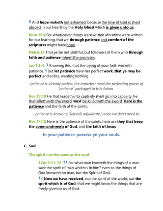 5 And hope maketh not ashamed; because the love of God is shed
abroad in our hearts by the Holy Ghost which is given unto us.
Rom 15:4 For whatsoever things were written aforetime were written
for our learning, that we throughpatience and comfort of the
scriptures might have hope.
Heb 6:12 That ye be not slothful, but followers of them who through
faith and patience inheritthe promises.
Jas 1:3-4 3 Knowing this, that the trying of your faith worketh
patience. 4 But let patience have her perfect work, that ye may be
perfect and entire, wantingnothing.
-patience is already perfect, the imperfect need the perfecting power of
“patience” packaged in tribulation.
Rev 13:10 He that leadeth into captivity shall go into captivity: he
that killeth with the sword must be killed with the sword. Here is the
patience and the faith of the saints.
– patience is knowing God will adjudicate justice we don’t need to.
Rev 14:12 Here is the patience of the saints: here are they that keep
the commandmentsof God, and the faith of Jesus.
In your patience possess ye your souls.
C. Soul
The spirit not the same as the soul-
1Cor 2:11-12 11 For what man knoweth the things of a man,
save the spirit of man which is in him? even so the things of
God knoweth no man, but the Spirit of God.
12 Now we have received, not the spirit of the world, but the
spirit which is of God; that we might know the things that are
freely given to us of God.
 