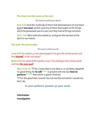 The Heart not the same as the soul-
The heart is what you desire
Acts 4:32 And the multitude of them that believedwere of one heart
and of one soul: neither said any of them that ought of the things
which he possessed was his own; but they had all things common.
2Cor 1:22 Who hath also sealed us, and given the earnest of the
Spirit in our hearts.
The soul- the personality
The soul is what you do
Luke 9:25 For what is a man advantaged, if he gain the whole world, and
lose himself, or be cast away?
Mark 8:36 For what shall it profit a man, if he shall gain the whole world,
and lose his own soul?
Rom 7:18-19 18 For I know that in me (that is, in my flesh,) dwelleth
no good thing: for to will [heart]
is present with me; but how to
perform[the soul]
that which is good I find not.
19 For the good that I would I do not: but the evil which I would not,
that I do.
In your patience possess ye your souls.
Information
Investigation
 