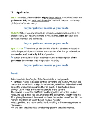 III. Application
Jas 5:11 Behold, we count them happy which endure. Ye have heard of the
patience of Job, and have seen the end of the Lord; that the Lord is very
pitiful, and of tender mercy.
In your patience possess ye your souls.
Phil 2:12 Wherefore, my beloved, as ye have always obeyed, not as in my
presence only, but now much more in my absence, work out your own
salvation with fear and trembling.
In your patience possess ye your souls.
Eph 1:13-14 13 In whom ye also trusted, after that ye heard the word of
truth, the gospel of your salvation: in whom also after that ye believed, ye
were sealed with that holy Spirit of promise,
14 Which is the earnestof our inheritance until the redemption of the
purchased possession, unto the praise of his glory.
In your patience possess ye your souls.
Rom 6
Peter Marshall- the Chaplin of the Senate tells an old proverb.
A Righteous Master in Bagdad sent his servant to the market. While at the
market the servant said a frightful old woman jostled him. When he turned
to see the woman he recognized her as Death. If that had not been
enough Death made a threatening gesture to the servant.
The servant returned to his Master and begged the use of the Masters
horse. He said I must flee to Samara lest the old woman, “Death” find me.
After giving the servant the use of his horse the master himself went to the
market; and there he found the old woman, “Death”.
He stopped her, and reprimanded her for making a threatening gesture to
his servant.
No, she said, that was not a threatening gesture, that was surprise.
 