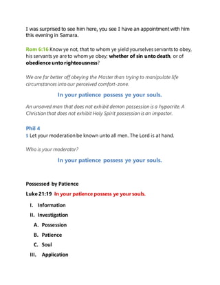 I was surprised to see him here, you see I have an appointment with him
this evening in Samara.
Rom 6:16 Know ye not, that to whom ye yield yourselves servants to obey,
his servants ye are to whom ye obey; whether of sin unto death, or of
obedience unto righteousness?
We are far better off obeying the Master than trying to manipulate life
circumstances into our perceived comfort-zone.
In your patience possess ye your souls.
An unsaved man that does not exhibit demon possession is a hypocrite. A
Christian that does not exhibit Holy Spirit possession is an impostor.
Phil 4
5 Let your moderation be known unto all men. The Lord is at hand.
Who is your moderator?
In your patience possess ye your souls.
Possessed by Patience
Luke 21:19 In your patience possess ye your souls.
I. Information
II. Investigation
A. Possession
B. Patience
C. Soul
III. Application
 