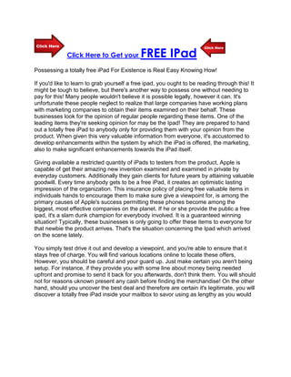 Click Here to Get your          FREE IPad
Possessing a totally free iPad For Existence is Real Easy Knowing How!

If you'd like to learn to grab yourself a free ipad, you ought to be reading through this! It
might be tough to believe, but there's another way to possess one without needing to
pay for this! Many people wouldn't believe it is possible legally, however it can. It's
unfortunate these people neglect to realize that large companies have working plans
with marketing companies to obtain their items examined on their behalf. These
businesses look for the opinion of regular people regarding these items. One of the
leading items they're seeking opinion for may be the Ipad! They are prepared to hand
out a totally free iPad to anybody only for providing them with your opinion from the
product. When given this very valuable information from everyone, it's accustomed to
develop enhancements within the system by which the iPad is offered, the marketing,
also to make significant enhancements towards the iPad itself.

Giving available a restricted quantity of iPads to testers from the product, Apple is
capable of get their amazing new invention examined and examined in private by
everyday customers. Additionally they gain clients for future years by attaining valuable
goodwill. Every time anybody gets to be a free iPad, it creates an optimistic lasting
impression of the organization. This insurance policy of placing free valuable items in
individuals hands to encourage them to make sure give a viewpoint for, is among the
primary causes of Apple's success permitting these phones become among the
biggest, most effective companies on the planet. If he or she provide the public a free
ipad, it's a slam dunk champion for everybody involved. It is a guaranteed winning
situation! Typically, these businesses is only going to offer these items to everyone for
that newbie the product arrives. That's the situation concerning the Ipad which arrived
on the scene lately.

You simply test drive it out and develop a viewpoint, and you're able to ensure that it
stays free of charge. You will find various locations online to locate these offers,
However, you should be careful and your guard up. Just make certain you aren't being
setup. For instance, if they provide you with some line about money being needed
upfront and promise to send it back for you afterwards, don't think them. You will should
not for reasons uknown present any cash before finding the merchandise! On the other
hand, should you uncover the best deal and therefore are certain it's legitimate, you will
discover a totally free iPad inside your mailbox to savor using as lengthy as you would
 