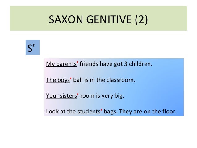 SAXON GENITIVE (2) 
S’ 
My parents’ friends have got 3 children. 
The boys’ ball is in the classroom. 
Your sisters’ room ...