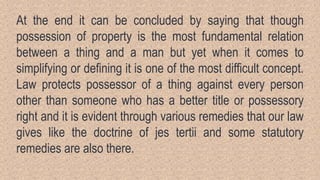At the end it can be concluded by saying that though
possession of property is the most fundamental relation
between a thing and a man but yet when it comes to
simplifying or defining it is one of the most difficult concept.
Law protects possessor of a thing against every person
other than someone who has a better title or possessory
right and it is evident through various remedies that our law
gives like the doctrine of jes tertii and some statutory
remedies are also there.
 