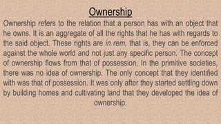 Ownership
Ownership refers to the relation that a person has with an object that
he owns. It is an aggregate of all the rights that he has with regards to
the said object. These rights are in rem, that is, they can be enforced
against the whole world and not just any specific person. The concept
of ownership flows from that of possession. In the primitive societies,
there was no idea of ownership. The only concept that they identified
with was that of possession. It was only after they started settling down
by building homes and cultivating land that they developed the idea of
ownership.
 