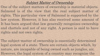 Subject Matter of Ownership
One of the subject matters of ownership is material objects.
Salmond is of the view that the real subject matter of
rights. This particular view of Salmond is supported by the
law system. However, it has also received some amount of
It has been argued that law generally recognizes ownership
and chattels and not of any right. A person is said to have
rights and not own rights.
The subject-matter of ownership is essentially determined
legal system of a state. There are certain objects which, by
nature, are incapable of being owned such as jungles, air,
However, the legal system of a country may recognize the
 