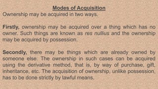 Modes of Acquisition
Ownership may be acquired in two ways.
Firstly, ownership may be acquired over a thing which has no
owner. Such things are known as res nullius and the ownership
may be acquired by possession.
Secondly, there may be things which are already owned by
someone else. The ownership in such cases can be acquired
using the derivative method, that is, by way of purchase, gift,
inheritance, etc. The acquisition of ownership, unlike possession,
has to be done strictly by lawful means.
 