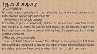 Types of property
 CORPOREAL
It includes material property which can be touched e.g. land, money, chattels and it
further divided into two parts and these are:
1) Movable and immovable property
Immovable property is permanently attached to the earth and cannot be moved
from one place to another for example land, house, etc. But movable property can
be moved from one place to another with the help of a person and that includes
chattels, ornaments.
2) Real and personal property
There is no basic difference between the real and personal property but all those
rights which are recognised by law are real rights whereas personal rights includes
proprietary rights over the property whether right in rem or right in personam.
 