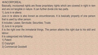 INCORPOREAL
Basically, incorporeal rights are those proprietary rights which are covered in right in rem
and are not tangible in nature. It can further divide into two parts.
1) Jura in re aliena:
Jura in re aliena is also known as encumbrances. It is basically property of one person
that is used by other person.
It includes: Lease; Servitude; Securities; Trusts
2) Jura in re propria:
It is the right over the immaterial things. The person attains this right due to his skill and
labour.
It is categorized into following:
1) Patent
2) Copyright
3) Commercial Goodwill
 