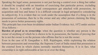 Speaking the legal sense, possession is not just having a control over a thing but rather
it should be coupled with an intention of exercising that particular power, excluding
others from it. A number of legal consequences get attached with possession, its
acquisition and loss and hence it is a difficult concept in legal perspective considering
its subjectivity. It is evident that we work under the assumption that if a thing is in the
possession of someone, then he is the owner and any other person claiming the thing
needs to prove better possessory rights.
This principle has even been invalidated under Indian Evidence Act, 1872 under section
10 as follows –
Burden of proof as to ownership- when the question is whether any person is the
owner of anything of which he is shown to be in possession, the burden of proving that
he is not the owner is on the persons who affirms that he is not the owner.
Even in the case of B. Gangadhar v. B.R. Rajalingam, while explaining the relation
between possession and ownership, the Supreme Court of India stated that possession is
the external form in which claims normally manifest themselves. It is in fact, what
ownership is in right enforceable at law to or over the thing.
 