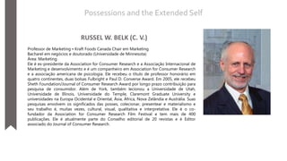 RUSSEL W. BELK (C. V.)
Professor de Marketing • Kraft Foods Canada Chair em Marketing
Bacharel em negócios e doutorado (Universidade de Minnesota)
Área: Marketing
Ele é ex-presidente da Association for Consumer Research e a Associação Internacional de
Marketing e desenvolvimento e é um companheiro em Association for Consumer Research
e a associação americana de psicologia. Ele recebeu o título de professor honorário em
quatro continentes, duas bolsas Fulbright e Paul D. Converse Award. Em 2005, ele recebeu
Sheth Foundation/Journal of Consumer Research Award por longo prazo contribuição para
pesquisa de consumidor. Além de York, também lecionou a Universidade de Utah,
Universidade de Illinois, Universidade do Temple, Claremont Graduate University e
universidades na Europa Ocidental e Oriental, Ásia, África, Nova Zelândia e Austrália. Suas
pesquisas envolvem os significados das posses, colecionar, presentear e materialismo e
seu trabalho é, muitas vezes, cultural, visual, qualitativa e interpretativa. Ele é o co-
fundador da Association for Consumer Research Film Festival e tem mais de 400
publicações. Ele é atualmente parte do Conselho editorial de 20 revistas e é Editor
associado do Journal of Consumer Research.
Possessions and the Extended Self
 