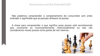 Não podemos compreender o comportamento do consumidor sem antes
entender o significado que as pessoas atribuem às posses.
A chave para compreender o que significa essas posses está reconhecendo
que, consciente ou inconscientemente, intencionalmente ou não, nós
consideramos nossas posses como partes de nós mesmos .
Possessions and the Extended Self
 