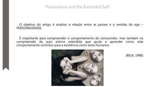 O objetivo do artigo é analisar a relação entre as posses e o sentido do ego –
PERSONALIDADE.
É importante para compreender o comportamento do consumidor, mas também na
compreensão da auto estima estendida que ajuda a aprender como este
comportamento contribui para a existência como seres humanos.
(BELK, 1988)
Possessions and the Extended Self
 