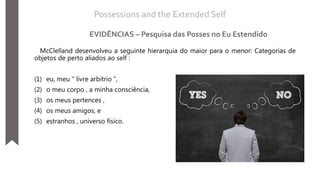 McClelland desenvolveu a seguinte hierarquia do maior para o menor: Categorias de
objetos de perto aliados ao self :
(1) eu, meu " livre arbítrio ",
(2) o meu corpo , a minha consciência,
(3) os meus pertences ,
(4) os meus amigos, e
(5) estranhos , universo físico.
Possessions and the Extended Self
EVIDÊNCIAS – Pesquisa das Posses no Eu Estendido
 