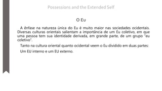 A ênfase na natureza única do Eu é muito maior nas sociedades ocidentais.
Diversas culturas orientais salientam a importância de um Eu coletivo, em que
uma pessoa tem sua identidade derivada, em grande parte, de um grupo “eu
coletivo”.
Tanto na cultura oriental quanto ocidental veem o Eu dividido em duas partes:
Um EU interno e um EU externo.
Possessions and the Extended Self
O Eu
 
