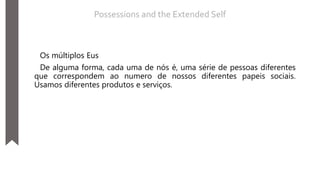 Os múltiplos Eus
De alguma forma, cada uma de nós é, uma série de pessoas diferentes
que correspondem ao numero de nossos diferentes papeis sociais.
Usamos diferentes produtos e serviços.
Possessions and the Extended Self
 